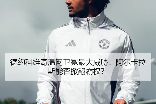 德约科维奇温网卫冕最大威胁：阿尔卡拉斯能否掀翻霸权？