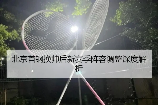 北京首钢换帅后新赛季阵容调整深度解析